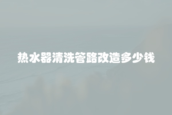 热水器清洗管路改造多少钱