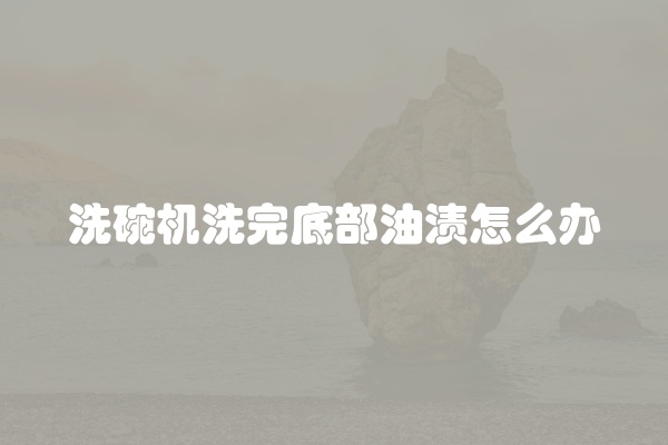 洗碗机洗完底部油渍怎么办