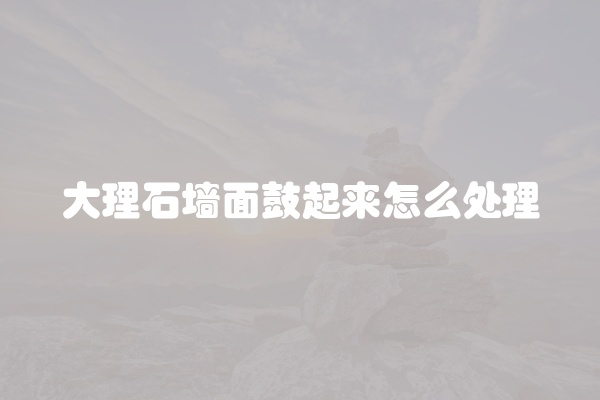 大理石墙面鼓起来怎么处理