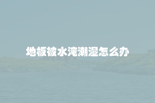 地板被水淹潮湿怎么办